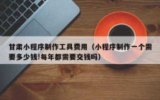 南充甘肃小程序制作工具费用（小程序制作一个需要多少钱!每年都需要交钱吗）