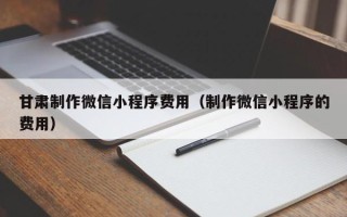 南充甘肃制作微信小程序费用（制作微信小程序的费用）