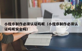 南充小程序制作必须认证吗呢（小程序制作必须认证吗呢安全吗）