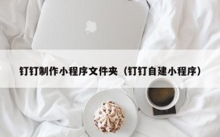 南充钉钉制作小程序文件夹（钉钉自建小程序）