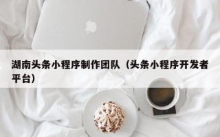 南充湖南头条小程序制作团队（头条小程序开发者平台）