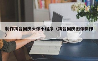 南充制作抖音国庆头像小程序（抖音国庆图像制作）