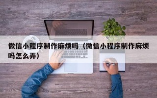 南充微信小程序制作麻烦吗（微信小程序制作麻烦吗怎么弄）