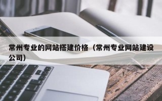 南充常州专业的网站搭建价格（常州专业网站建设公司）