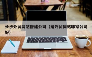 南充长沙外贸网站搭建公司（建外贸网站哪家公司好）