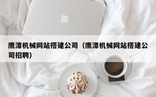 南充鹰潭机械网站搭建公司（鹰潭机械网站搭建公司招聘）