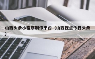南充山西头条小程序制作平台（山西视点今日头条）